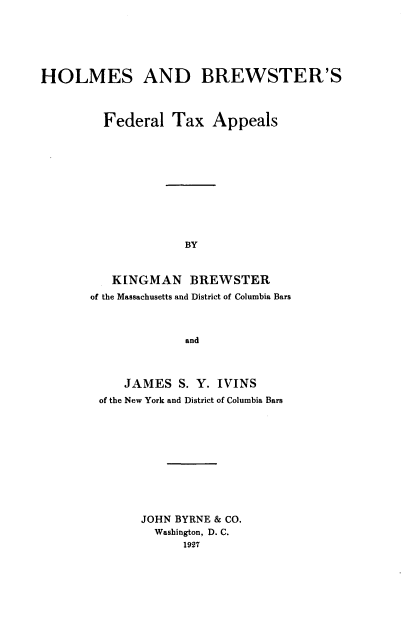 handle is hein.tera/hsadbsfl0001 and id is 1 raw text is: 






HOLMES AND BREWSTER'S



         Federal   Tax  Appeals










                    BY


          KINGMAN BREWSTER
       of the Massachusetts and District of Columbia Bars



                    and


    JAMES  S. Y. IVINS
of the New York and District of Columbia Bars










      JOHN BYRNE & CO.
        Washington, D. C.
            1927


