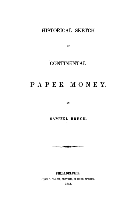 handle is hein.tera/hskcpm0001 and id is 1 raw text is: 






HISTORICAL  SKETCH



         OF




   CONTINENTAL


PAPER


MONEY.


BY


   SAMUEL BRECK.














     PHILADELPHIA:
JOHN C. CLARK, PRINTER, 60 DOCK STREET,
        1843.


