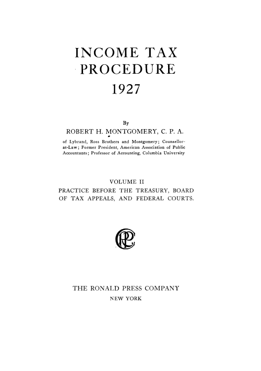 handle is hein.tera/imeaxdu0002 and id is 1 raw text is: INCOME TAX
PROCEDURE
1927
By
ROBERT H. MONTGOMERY, C. P. A.
of Lybrand, Ross Brothers and Montgomery; Counsellor-
at-Law; Former President, American Association of Public
Accountants; Professor of Accounting, Columbia University

VOLUME II
PRACTICE BEFORE THE TREASURY, BOARD
OF TAX APPEALS, AND FEDERAL COURTS.
THE RONALD PRESS COMPANY

NEW YORK


