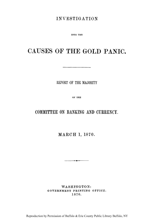 handle is hein.tera/incaugol0001 and id is 1 raw text is: INVESTIGATION
INTO THE
CAUSES OF THE GOLD PANIC.

REPORT OF THE MAJORITY
OF THE
COMMITTEE ON BANKING AND CURRENCY.

MARCH 1, 1870.
WASHINGTON:
GOVERNMENT PRINTING OFFICE.
1870.

Reproduction by Permission of Buffalo & Erie County Public Library Buffalo, NY


