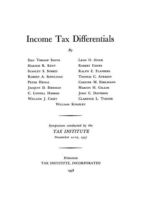 handle is hein.tera/intaenti0001 and id is 1 raw text is: Income Tax Differentials
By
DAN THROOP SMITH            LEON 0. STOCK
HAROLD R. KENT              ROBERT EISNER
STANLEY S. SURREY           RALPH E. FLANDERS
ROBERT A. SCHULMAN          THOMAS C. ATKESON
PETER HENLE                 CHESTER M. EDELMANN
JACQUIN D. BIERMAN          MARION H. GILLIM
C. LOWELL HARRISS           JOHN C. DAVIDSON
WILLIAM J. CASEY            CLARENCE L. TURNER
WILLIAM KINGSLEY
Symposium conducted by the
TAX INSTITUTE
November 21-22, 1957
Princeton
TAX INSTITUTE, INCORPORATED

1958


