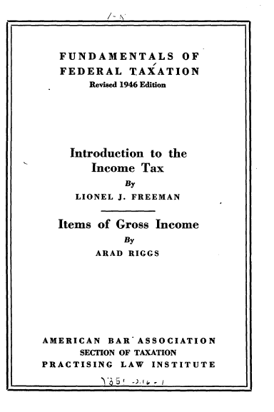 handle is hein.tera/intinctx0001 and id is 1 raw text is: 




FUNDAMENTALS OF
FEDERAL TAXATION
     Revised 1946 Edition






  Introduction to the
     Income Tax
          By
   LIONEL J. FREEMAN


Items of Gross Income
          By
     ARAD RIGGS


AMERICAN BARASSOCIATION
      SECTION OF TAXATION
PRACTISING LAW INSTITUTE


I            )' 5 )   I


