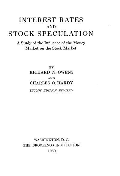handle is hein.tera/intraockp0001 and id is 1 raw text is: 



INTEREST RATES
          AND


STOCK


SPECULATION


A Study of the Influence of the Money
   Market on the Stock Market



            BY
     RICHARD N. OWENS
           AND
     CHARLES 0. HARDY
     SECOND EDITION, REVISED










     WASHINGTON, D. C.
  THE BROOKINGS INSTITUTION
           1930


