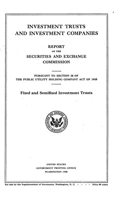 handle is hein.tera/invtinvc0001 and id is 1 raw text is: 







      INVESTMENT TRUSTS

AND INVESTMENT COMPANIES



                REPORT
                  OF THE

      SECURITIES AND EXCHANGE

              COMMISSION



         PURSUANT TO SECTION 30 OF
THE PUBLIC UTILITY HOLDING COMPANY ACT OF 1935




   Fixed and Semifixed Investment Trusts


     UNITED STATES
GOVERNMENT PRINTING OFFICE
    WASHINGTON: 1940


For sale by the Superintendent of Documents, Washington, D. C. -      -  -  -  Price 40 cents


