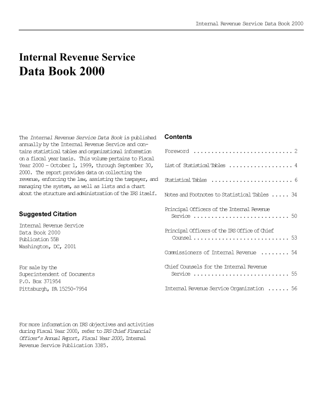 handle is hein.tera/irserdab0007 and id is 1 raw text is: Internal Revenue Service Data Book 2000

Internal Revenue Service
Data Book 2000

The Internal Revenue Service Data Book is published
annually by the Internal Revenue Service and con-
tains statistical tables ard organizatioal informticn
on a fiscal year basis. This volute pertains to Fiscal
Year 2000 - October 1, 1999, through September 30,
2000. The report provides data on collecting the
revenue, enforcing the law, assisting the taxpayer, and
managing the system, as well as lists and a chart
about the structure and adninistration of the IRS itself.

Suggested Citation

Internal Revenue Service
Data Book 2000
Publication 55B
Washington, DC, 2001
For sale by the
Superintendent of Docurents
P.O. Box 371954
Pittsburgh, PA 15250-7954

Contents
Foreword .............................2
List of Statistical Tables...................4
Statistical Tables  ....................... 6
Notes and Footnotes to Statistical Tables ..... 34
Principal Officers of the Internal Revenue
Service  ...........................     50
Principal Officers of the IRS Office of Chief
Counsel............................      53
Cornissioners of Internal Revenue ......... 54
Chief Counsels for the Internal Revenue
Service  ...........................     55
Internal Revenue Service Organization ...... .56

For nore infomation on IBS objectives and activities
during Fiscal Year 2000, refer to IRS Chief Financial
Offier's Annual Report, Fiscal Year 2000, Internal
Revenue Service Publication 3385.


