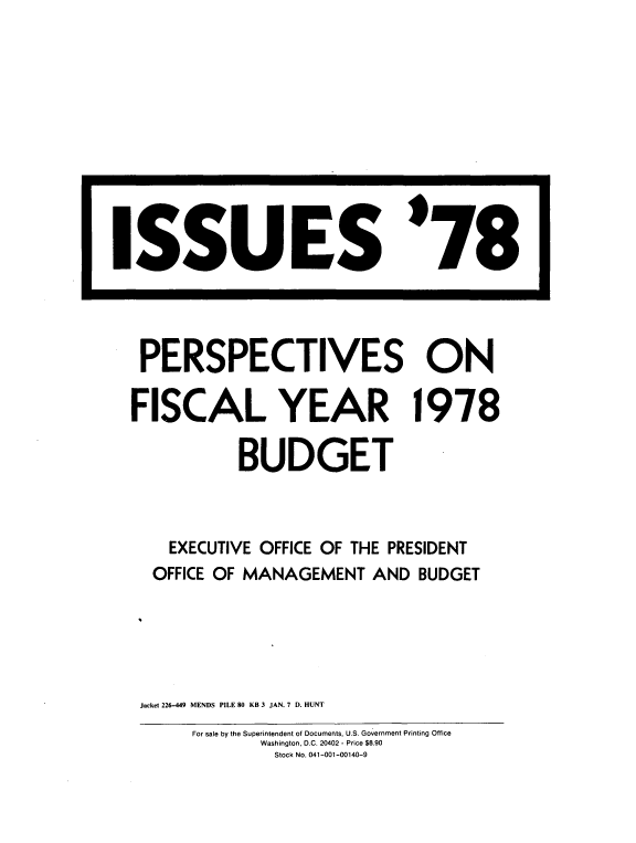 handle is hein.tera/issprps0001 and id is 1 raw text is: 
















PERSPECTIVES ON

FISCAL YEAR 1978

           BUDGET



    EXECUTIVE OFFICE OF THE PRESIDENT
  OFFICE OF MANAGEMENT  AND  BUDGET





  Jacket 226-449 MENDS PILE 80 KB 3 JAN. 7 D. HUNT


ISSUES '78


For sale by the Superintendent of Documents, U.S. Government Printing Office
       Washington, D.C. 20402 - Price $8.90
       Stock No. 041-001-00140-9


