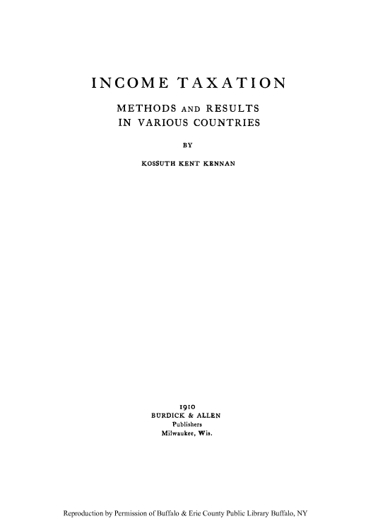 handle is hein.tera/itmethre0001 and id is 1 raw text is: INCOME TAXATION
METHODS AND RESULTS
IN VARIOUS COUNTRIES
BY
KOSSUTH KENT KENNAN

1910
BURDICK & ALLEN
Publishers
Milwaukee, Wis.

Reproduction by Permission of Buffalo & Erie County Public Library Buffalo, NY



