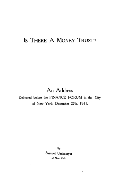handle is hein.tera/itmntyr0001 and id is 1 raw text is: 








  Is THERE A MONEY TRUST?











              An Address
Delivered before the FINANCE FORUM in the City
       of New York, December 27th, 1911.









                   By
             Samuel Untermyer
                of New York


