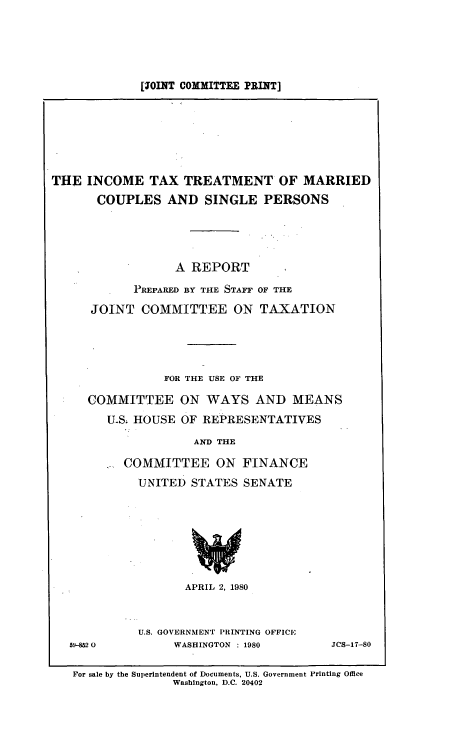 handle is hein.tera/ittmacsi0001 and id is 1 raw text is: [JOINT COMMITTEE PRINT]

THE INCOME TAX TREATMENT OF MARRIED
COUPLES AND SINGLE PERSONS
A REPORT
PREPARED BY THE STAFF OF THE
JOINT COMMITTEE ON TAXATION
FOR THE USE OF THE
COMMITTEE ON WAYS AND MEANS
U.S; HOUSE OF REPRESENTATIVES
AND THE
COMMITTEE ON FINANCE
UNITED STATES SENATE
APRIL 2, 1980

59-8M2 0

U.S. GOVERNMENT PRINTING OFFICE
WASHINGTON : 1980

JCS-17-80

For sale by the Superintendent of Documents, U.S. Government Printing Office
Washington, D.C. 20402


