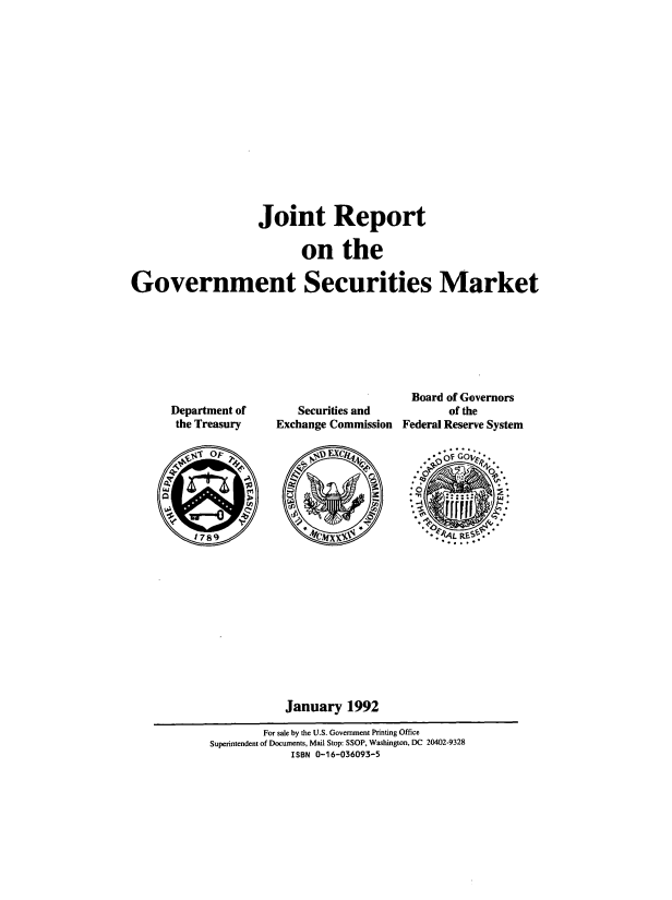 handle is hein.tera/jrgovsm0001 and id is 1 raw text is: 
















                   Joint Report

                          on the

Government Securities Market


Department of
the Treasury


   Securities and
Exchange Commission


Board  of Governors
       of the
Federal Reserve System


orf 0'P EXC 'O *



















           January   1992

        For sale by the U.S. Government Printing Office
Superintendent of Documents, Mail Stop: SSOP, Washington, DC 20402-9328
            ISBN 0-16-036093-5


