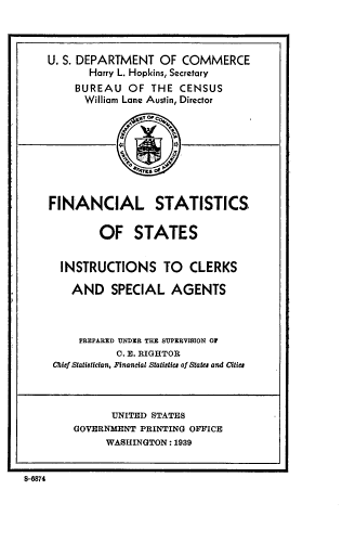 handle is hein.tera/lcpag0001 and id is 1 raw text is: 




U. S. DEPARTMENT  OF  COMMERCE
       Harry L. Hopkins, Secretary
     BUREAU  OF  THE  CENSUS
     William Lane Austin, Director









FINANCIAL STATISTICS

        OF STATES


  INSTRUCTIONS TO CLERKS

    AND   SPECIAL   AGENTS



    PREPARED UNDER THE SUPERVISION OF
           C. E. RIGHTOR
 Chief Statistician, Financal Statistics of &atu and Cities




          UNITED STATES
    GOVERNMENT PRINTING OFFICE
          WASHINGTON: 1939


