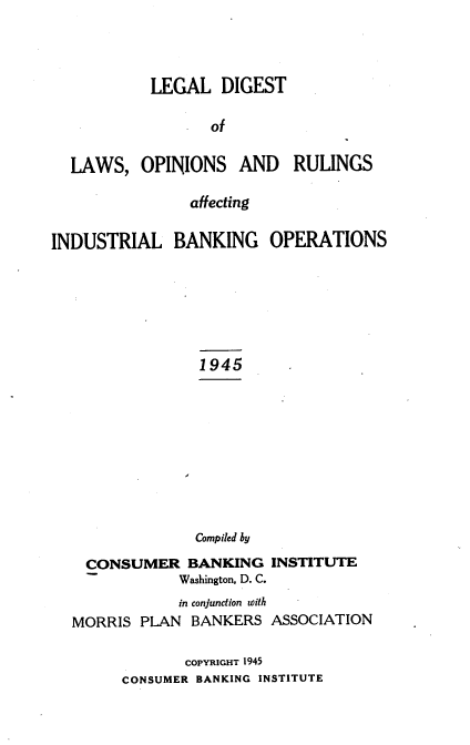 handle is hein.tera/ldloraibo0001 and id is 1 raw text is: LEGAL DIGEST
of
LAWS, OPINIONS AND RULINGS
affecting
INDUSTRIAL BANKING OPERATIONS
1945
Compiled by
CONSUMER BANKING INSTITUTE
Washington, D. C.
in conjunction with
MORRIS PLAN BANKERS ASSOCIATION
COPYRIGHT 1945
CONSUMER BANKING INSTITUTE



