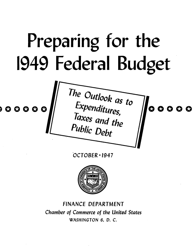 handle is hein.tera/lfgkk0001 and id is 1 raw text is: 


Preparing for the


1949 Federal


Budget


  TheOutookas to
  EXpenditur      c
  Taxes and the
Public Debt


      OCTOBER 1947



    FINANCE DEPARTMENT
Chamber of Commerce of the United States
     WASHINGTON 6, D. C.


