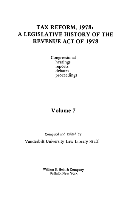 handle is hein.tera/lgrat0012 and id is 1 raw text is: TAX REFORM, 1978:
A LEGISLATIVE HISTORY OF THE
REVENUE ACT OF 1978
Congressional
hearings
reports
debates
proceedings
Volume 7
Compiled and Edited by
Vanderbilt University Law Library Staff
William S. Hein & Company
Buffalo, New York


