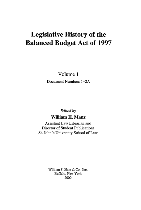 handle is hein.tera/lhbb0001 and id is 1 raw text is: Legislative History of the
Balanced Budget Act of 1997
Volume 1
Document Numbers 1-2A
Edited by
William H. Manz

Assistant Law Librarian and
Director of Student Publications
St. John's University School of Law
William S. Hein & Co., Inc.
Buffalo, New York
2000



