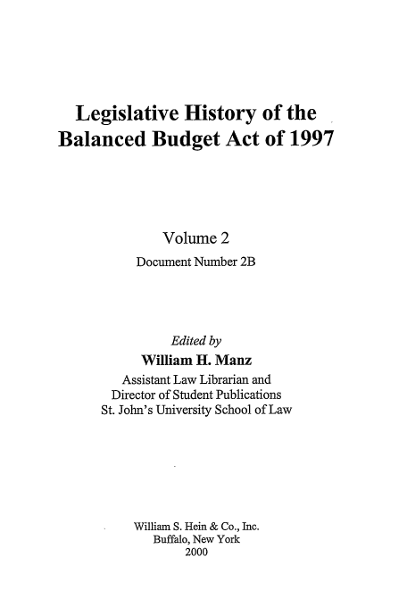 handle is hein.tera/lhbb0002 and id is 1 raw text is: Legislative History of the
Balanced Budget Act of 1997
Volume 2
Document Number 2B
Edited by
William H. Manz
Assistant Law Librarian and
Director of Student Publications
St. John's University School of Law
William S. Hein & Co., Inc.
Buffalo, New York
2000


