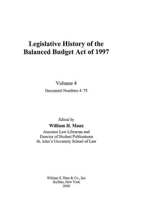 handle is hein.tera/lhbb0004 and id is 1 raw text is: Legislative History of the
Balanced Budget Act of 1997
Volume 4
Document Numbers 4-75
Edited by
William H. Manz
Assistant Law Librarian and
Director of Student Publications
St. John's University School of Law
William S. Hem & Co., Inc.
Buffalo, New York
2000


