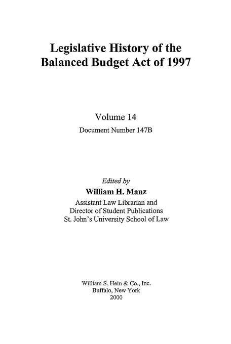 handle is hein.tera/lhbb0014 and id is 1 raw text is: Legislative History of the
Balanced Budget Act of 1997
Volume 14
Document Number 147B
Edited by
William H. Manz
Assistant Law Librarian and
Director of Student Publications
St. John's University School of Law
William S. Hein & Co., Inc.
Buffalo, New York
2000


