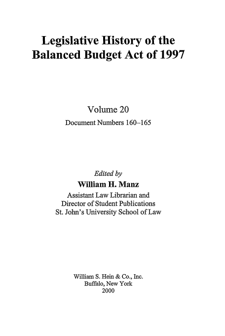handle is hein.tera/lhbb0020 and id is 1 raw text is: Legislative History of the
Balanced Budget Act of 1997
Volume 20
Document Numbers 160-165
Edited by
William H. Manz
Assistant Law Librarian and
Director of Student Publications
St. John's University School of Law
William S. Hein & Co., Inc.
Buffalo, New York
2000


