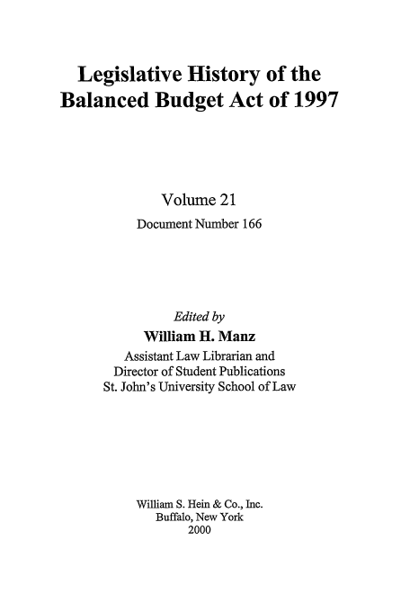 handle is hein.tera/lhbb0021 and id is 1 raw text is: Legislative History of the
Balanced Budget Act of 1997
Volume 21
Document Number 166
Edited by
William H. Manz
Assistant Law Librarian and
Director of Student Publications
St. John's University School of Law
William S. Hein & Co., Inc.
Buffalo, New York
2000


