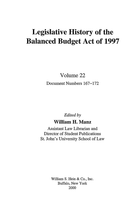 handle is hein.tera/lhbb0022 and id is 1 raw text is: Legislative History of the
Balanced Budget Act of 1997
Volume 22
Document Numbers 167-172
Edited by
William H. Manz
Assistant Law Librarian and
Director of Student Publications
St. John's University School of Law
William S. Hein & Co., Inc.
Buffalo, New York
2000


