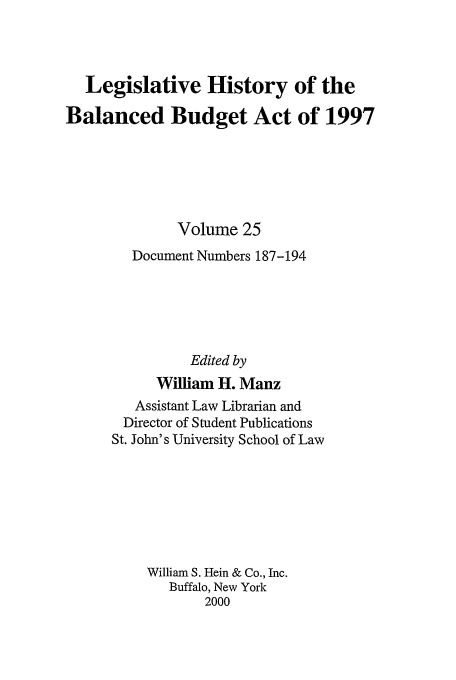 handle is hein.tera/lhbb0025 and id is 1 raw text is: Legislative History of the
Balanced Budget Act of 1997
Volume 25
Document Numbers 187-194
Edited by
William H. Manz
Assistant Law Librarian and
Director of Student Publications
St. John's University School of Law
William S. Hein & Co., Inc.
Buffalo, New York
2000


