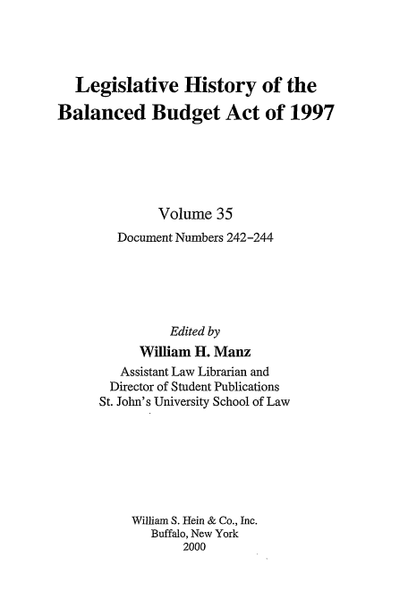 handle is hein.tera/lhbb0035 and id is 1 raw text is: Legislative History of the
Balanced Budget Act of 1997
Volume 35
Document Numbers 242-244
Edited by
William H. Manz
Assistant Law Librarian and
Director of Student Publications
St. John's University School of Law
William S. Hein & Co., Inc.
Buffalo, New York
2000


