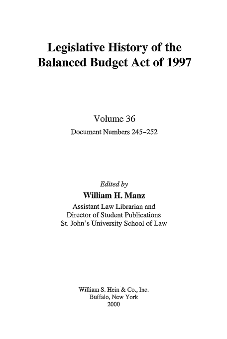 handle is hein.tera/lhbb0036 and id is 1 raw text is: Legislative History of the
Balanced Budget Act of 1997
Volume 36
Document Numbers 245-252
Edited by
William H. Manz
Assistant Law Librarian and
Director of Student Publications
St. John's University School of Law
William S. Hein & Co., Inc.
Buffalo, New York
2000


