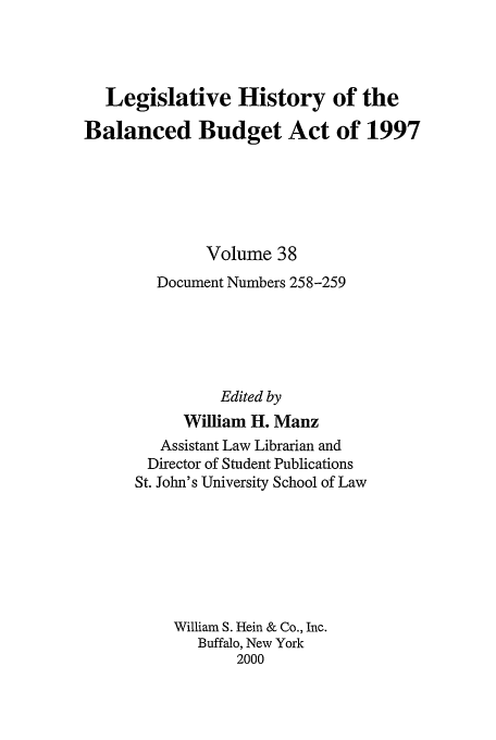 handle is hein.tera/lhbb0038 and id is 1 raw text is: Legislative History of the
Balanced Budget Act of 1997
Volume 38
Document Numbers 258-259
Edited by
William H. Manz
Assistant Law Librarian and
Director of Student Publications
St. John's University School of Law
William S. Hein & Co., Inc.
Buffalo, New York
2000


