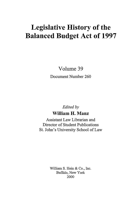 handle is hein.tera/lhbb0039 and id is 1 raw text is: Legislative History of the
Balanced Budget Act of 1997
Volume 39
Document Number 260
Edited by
William H. Manz
Assistant Law Librarian and
Director of Student Publications
St. John's University School of Law
William S. Hein & Co., Inc.
Buffalo, New York
2000


