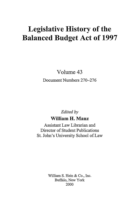 handle is hein.tera/lhbb0043 and id is 1 raw text is: Legislative History of the
Balanced Budget Act of 1997
Volume 43
Document Numbers 270-276
Edited by
William H. Manz
Assistant Law Librarian and
Director of Student Publications
St. John's University School of Law
William S. Hein & Co., Inc.
Buffalo, New York
2000



