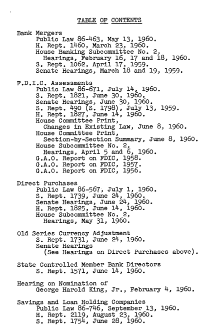handle is hein.tera/lhmba0001 and id is 1 raw text is: TABLE OF CONTENTS
Bank Mergers
Public Law 86-463, May 13, 1960.
H. Rept. 1460, March 23, 1960.
House Banking Subcommittee No. 2,
Hearings, February 16, 17 and 18, 1960.
S. Rept. 1062, April 17, 1959.
Senate Hearings, March 18 and 19, 1959.
F.D.I.C. Assessments
Public Law 86-671, July 14, 1960.
S. Rept. 1821, June 30, 1960.
Senate Hearings, June 30, 1960.
S. Rept. 490 (S. 1798), July 13, 1959.
H. Rept. 1827, June 14, 1960.
House Committee Print,
Changes in Existing Law, June 8, 1960.
House Committee Print,
Section-by-Section Summary, June 8, 1960.
House Subcommittee No. 2,
Hearings, April 5 and 6, 1960.
G.A.O. Report on FDIC, 1958.
G.A.O. Report on FDIC, 1957.
G.A.O. Report on FDIC, 1956.
Direct Purchases
Public Law 86-567, July 1, 1960.
S. Rept. 1739, June 24, 1960.
Senate Hearings, June 24, 1960.
H. Rept. 1825, June 14, 1960.
House Subcommittee No. 2,
Hearings, May 31, 1960.
Old Series Currency Adjustment
S. Rept. 1731, June 24, 1960.
Senate Hearings
(See Hearings on Direct Purchases above).
State Controlled Member Bank Directors
S. Rept. 1571, June 14, 1960.
Hearing on Nomination of
George Harold King, Jr., February 4, 1960.
Savings and Loan Holding Companies
Public Law 86-746, September 13, 1960.
H. Rept. 2119, August 23, 1960.
S. Rept. 1754, June 28, 1960.



