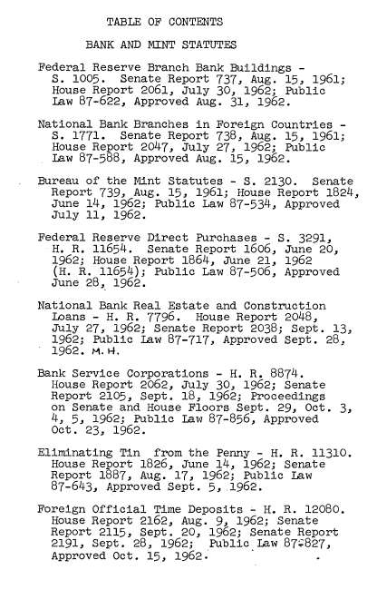 handle is hein.tera/lhmbms0001 and id is 1 raw text is: TABLE OF CONTENTS

BANK AND MINT STATUTES
Federal Reserve Branch Bank Buildings -
S. 1005. Senate Report 737, Aug. 15, 1961;
House Report 2061, July 30, 1962; Public
Law 87-622, Approved Aug. 31, 1962.
National Bank Branches in Foreign Countries -
S. 1771. Senate Report 738, Aug. 15, 1961;
House Report 2047, July 27, 1962; Public
Law 87-588, Approved Aug. 15, 1962.
Bureau of the Mint Statutes - S. 2130. Senate
Report 739, Aug. 15, 1961; House Report 1824,
June 14, 1962; Public Law 87-534, Approved
July 11, 1962.
Federal Reserve Direct Purchases - S. 3291,
H. R. 11654. Senate Report 1606, June 20,
1962; House Report 1864, June 21, 1962
(H. R. 11654); Public Law 87-506, Approved
June 28, 1962.
National Bank Real Estate and Construction
Loans - H. R. 7796. House Report 2048,
July 27, 1962; Senate Report 2038; Sept. 13,
1962; Public Law 87-717, Approved Sept. 28,
1962. m. º,
Bank Service Corporations - H. R. 8874.
House Report 2062, July 30, 1962; Senate
Report 2105, Sept. 18, 1962; Proceedings
on Senate and House Floors Sept. 29, Oct. 3,
4, 5, 1962; Public Law 87-856, Approved
Oct. 23, 1962.
Eliminating Tin from the Penny - H. R. 11310.
House Report 1826, June 14, 1962; Senate
Report 1887, Aug. 17, 1962; Public Law
87-643, Approved Sept. 5, .1962.
Foreign Official Time Deposits - H. R. 12080.
House Report 2162, Aug. 9, 1962; Senate
Report 2115, Sept. 20, 1962; Senate Report
2191, Sept. 28, 1962; Public Law 87:827,
Approved Oct. 15, 1962.


