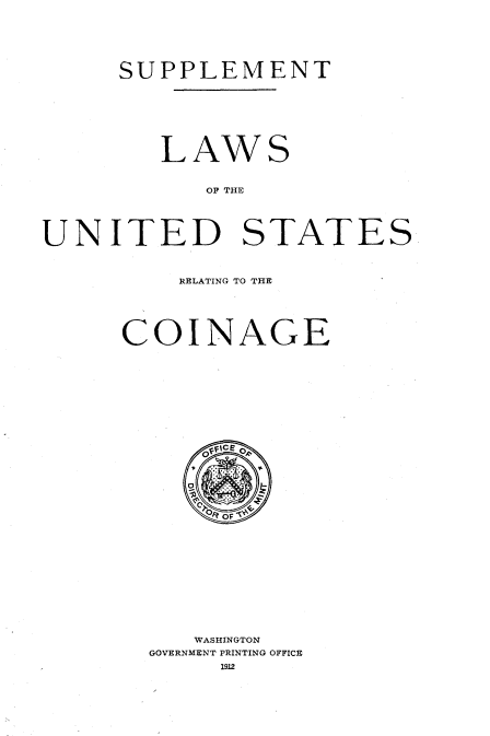 handle is hein.tera/lsotudstrgcg0001 and id is 1 raw text is: 







     SUPPLEMENT








        LAWS


           OF THE





UNITED STATES


    RELATING TO THE






COINAGE


   WASHINGTON
GOVERNMENT PRINTING OFFICE
     1912


