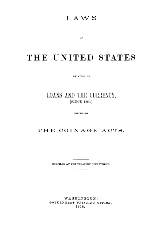 handle is hein.tera/lusloac0001 and id is 1 raw text is: LAWS
OF
THE UNITED STATES

RELATING TO
LOANS AND THE CURRENCY,
[SINCE 1860.]
INCLUDING

COINAGE

ACTS.

COMPILED AT THE TREASURY DEPARTMENT.
WASHINGTON:
GOVERNMENT PRINTING OFFICE.
1878.

THE



