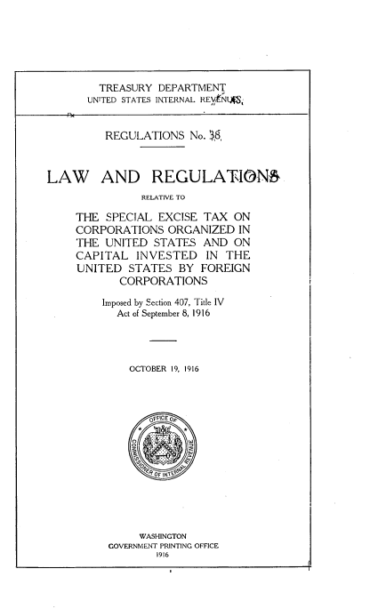 handle is hein.tera/lwarnrvsl0001 and id is 1 raw text is: 






         TREASURY DEPARTMENT
       UNITED STATES INTERNAL REVjNLAtJ


          REGULATIONS  No. S8



LAW AND REGULATLON6
               RELATIVE TO

     THE  SPECIAL EXCISE  TAX  ON
     CORPORATIONS   ORGANIZED  IN
     THE  UNITED STATES   AND  ON
     CAPITAL   INVESTED   IN THE
     UNITED  STATES   BY FOREIGN
            CORPORATIONS

         Imposed by Section 407, Title IV
           Act of September 8, 1916




             OCTOBER 19, 1916




                 OFFICE 0










               WASHINGTON
          GOVERNMENT PRINTING OFFICE
                  1916


