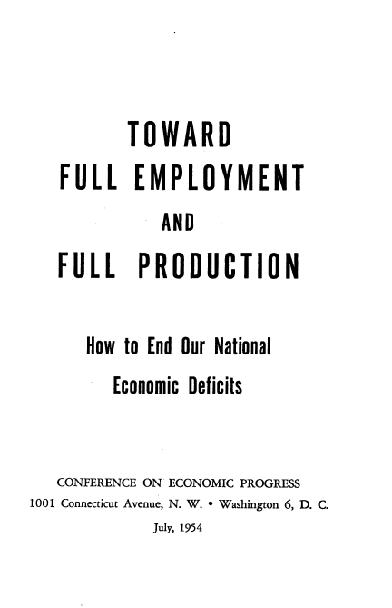 handle is hein.tera/lyldte0001 and id is 1 raw text is: 



       TOWARD
FULL EMPLOYMENT
           AND
FULL PRODUCTION


      How to End Our National
         Economic Deficits


   CONFERENCE ON ECONOMIC PROGRESS
1001 Connecticut Avenue, N. W. * Washington 6, D. C.
             July, 1954


