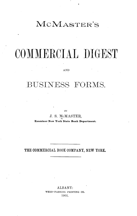 handle is hein.tera/mccdbf0001 and id is 1 raw text is: 





       MCM4ASTER 'S








COMMERCIAL DIGEST



                AND




    BTSINESS FORMS.






                BY
           J. S. McMASTER,
      Examiner New York State Bank Department.







   THE COMMERCIAL BOOK COMPANY, NEW YORK.










              ALBANY:
          WEED-PARSONS PRINTING CO.
               1901.



