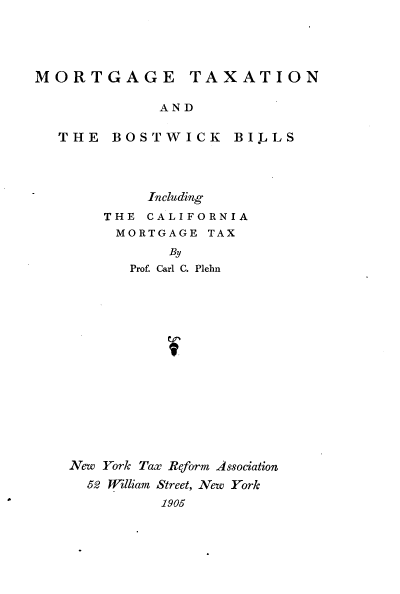 handle is hein.tera/mgtnatbkbs0001 and id is 1 raw text is: 





MORTGAGE TAXATION

             AND

  THE   BOSTWICK BILLS


        Including
    THE CALIFORNIA
    MORTGAGE   TAX
           By
       Prof. Carl C. Plehn
















New York Tax Reform Association
  52 William Street, New York
          1905


