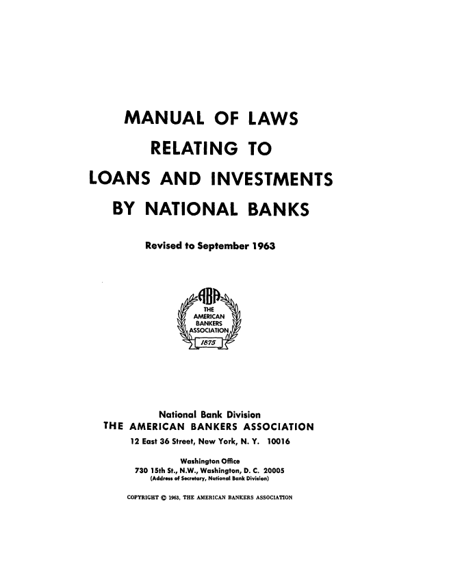handle is hein.tera/mnlwrlinv0001 and id is 1 raw text is: 












      MANUAL OF LAWS


           RELATING TO


LOANS AND INVESTMENTS


    BY NATIONAL BANKS



          Revised to September 1963






                     THE
                   AMERICAN
                   BANKERS
                   ASSOCIATION
                   I875







             National Bank Division
   THE AMERICAN   BANKERS   ASSOCIATION
       12 East 36 Street, New York, N. Y. 10016

                Washington Office
        730 15th St., N.W., Washington, D. C. 20005
           (Addressof Secretary, National Bank Division)

       COPYRIGHT 0 1963, THE AMERICAN BANKERS ASSOCIATION


