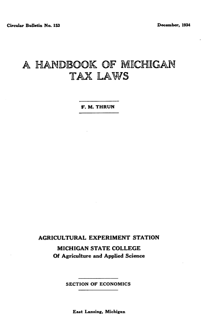 handle is hein.tera/mntxlsahb0001 and id is 1 raw text is: 


Circular Bulletin No. 153


A  HANDBOOK OF MICHIGAN

             TAX LAWS




                F. M. THRUN























    AGRICULTURAL  EXPERIMENT  STATION

         MICHIGAN STATE COLLEGE
         Of Agriculture and Applied Science




            SECTION OF ECONOMICS


East Lansing, Michigan


December, 1934


