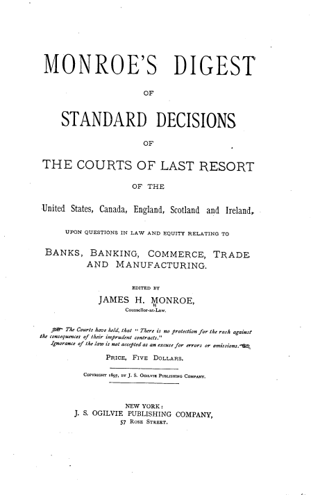 handle is hein.tera/mrsdgt0001 and id is 1 raw text is: MONROE'S DIGEST
OF
STANDARD DECISIONS
OF
THE COURTS OF LAST RESORT
OF THE
United States, Canada, England, Scotland and Ireland,
UPON QUESTIONS IN LAW AND EQUITY RELATING TO
BANKS, BANKING, COMMERCE, TRADE,
AND MANUFACTURING.
EDITED BY
JAMES H. IONROE,
Counsellor-at-Law.
A   The Courts have held, that  There is no protection for the rash against
the consequences of their imprudent contracts.
Ignorance of the law is not accepted as an excuse for errors or omissions.'
PRICE, FIVE DOLLARS.
CoPYRIGHT I997, BY J. S. OGILVIE PUBLISHING COMPANY.
NEW YORK:
J. S. OGILVIE PUBLISHING COMPANY,
57 ROSE STREET.


