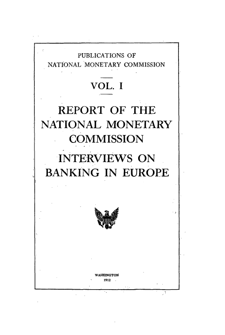 handle is hein.tera/natimonc0001 and id is 1 raw text is: PUBLICATIONS OF
NATIONAL MONETARY COMMISSION
VOL. I
REPORT OF THE
NATIONAL MONETARY
COMMISSION
INTERVIEWS ON
BANKING IN EUROPE

WASHINGTON
1912


