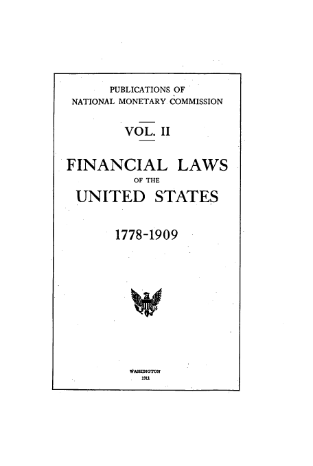 handle is hein.tera/natimonc0002 and id is 1 raw text is: PUBLICATIONS OF
NATIONAL MONETARY. COMMISSION
VOL. II
FINANCIAL LAWS
OF THE

UNITED

STATES

1778-1909

WASHMNGTON
191


