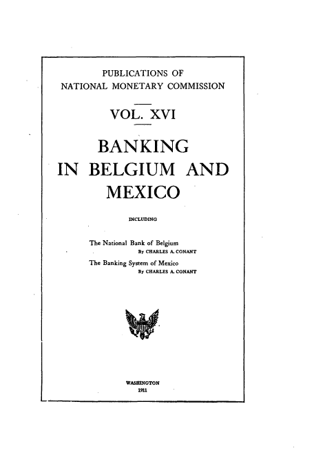 handle is hein.tera/natimonc0016 and id is 1 raw text is: PUBLICATIONS OF
NATIONAL MONETARY COMMISSION
VOL. XVI
BANKING
IN BELGIUM AND
MEXICO
INCLUDING
The National Bank of Belgium
By CHARLES A. CONANT
The Banking System of Mexico
By CHARLES A. CONANT

WASHINGTON
1911


