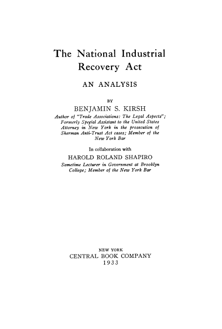 handle is hein.tera/natindu0001 and id is 1 raw text is: 








The National Industrial


Recovery


Act


         AN ANALYSIS


                  BY
       BENJAMIN S. KIRSH
Author of Trade Associations: The Legal Aspects;
  Formerly Speial Assistant to the United States
  Attorney in New York in the prosecution of
  Sherman Anti-Trust Act cases; Member of the
             New York Bar

             In collaboration with
     HAROLD ROLAND SHAPIRO
  Sometime Lecturer in Government at Brooklyn
     College; Member of the New York Bar














               NEW YORK
     CENTRAL BOOK COMPANY
                1933


