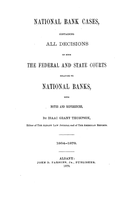 handle is hein.tera/nbcfesc0001 and id is 1 raw text is: NATIONAL BANK CASES,
CONTAINING
ALL DECISIONS
OF BOTH
THE FEDERAL AND STATE COURTS
RELATING TO
NATIONAL BANKS,
WITH
NOTES AND REFERENCES,
By ISAAC GRANT THOMPSON,
Editor of THE ALBANY LAW JOURNAL and of THE AMERICAN REPORTS.
1864-1878.
ALBANY:
JOHN D. PARSONS, Jn., PUBLISHER.
1878.



