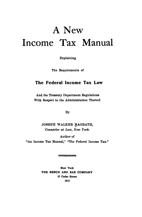 handle is hein.tera/newinc0001 and id is 1 raw text is: ï»¿A New
Income Tax Manual
Explaining
The Requirements of
The Federal Income Tax Law
And the Treasury Department Regulations
With Respect to the Administration Thereof.
By
JOSEPH WALKER MAGRATH,
Counselor at Lato, New York.
Author of
An Income Tax Manual, The Federal Income Tax.
New York
THE BENCH AND BAR COMPANY
27 Cedar Street
1915


