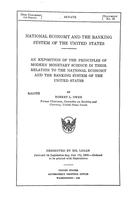 handle is hein.tera/ntecbaksy0001 and id is 1 raw text is: 



. SENATE


NATIONAL ECONOMY AND THE BANKING

    SYSTEM OF THE UNITED STATES




    AN EXPOSITION  OF  THE  PRINCIPLES  OF
    MODERN  MONETARY SCIENCE IN THEIR
    RELATION  TO THE  NATIONAL   ECONOMY
    AND   THE  BANKING   SYSTEM  OF THE

               UNITED  STATES


HLSEVED


BY


        ROBERT L. OWEN
Former Chairman, Committee on Banking and
     Currency, United States Senate


      PRESENTED  BY MR. LOGAN
JANUARY 24 (legislative day, JAN. 17), 1939.-Ordered
        to be printed with illustrations



             UNITED STATES
       GOVERNMENT PRINTING OFFICE
            WASHINGTON: 1939


76TH CONGRESS
1st Session j.


DOCUMENT
{No. 23



