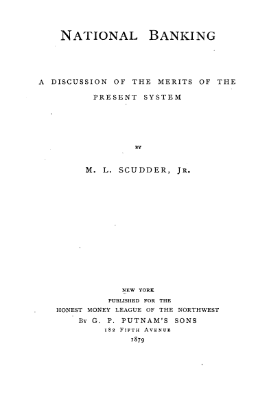 handle is hein.tera/ntlbkdmp0001 and id is 1 raw text is: NATIONAL BANKING
A DISCUSSION OF THE MERITS OF THE
PRESENT SYSTEM
BY
M. L. SCUDDER, JR.
NEW YORK
PUBLISHED FOR THE
HONEST MONEY LEAGUE OF THE NORTHWEST
BY G. P. PUTNAM'S SONS
182 FIFTH AVENUE
1879


